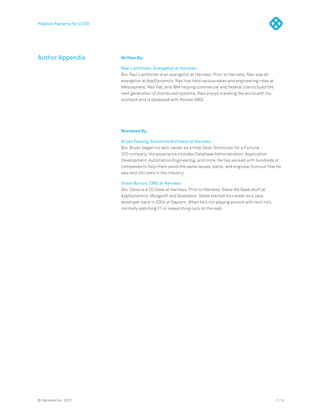 P / 15
© Harness Inc. 2021
Author Appendix Written By:
Ravi Lachhman, Evangelist at Harness.
Bio: Ravi Lachhman is an evangelist at Harness. Prior to Harness, Ravi was an
evangelist at AppDynamics. Ravi has held various sales and engineering roles at
Mesosphere, Red Hat, and IBM helping commercial and federal clients build the
next generation of distributed systems. Ravi enjoys traveling the world with his
stomach and is obsessed with Korean BBQ.
Reviewed By :
Bryan Feuling, Solutions Architect at Harness
Bio: Bryan began his tech career as a Help Desk Technician for a Fortune
200 company. His experience includes Database Administration, Application
Development, Automation Engineering, and more. He has worked with hundreds of
companies to help them avoid the same issues, pains, and engineer burnout that he
saw and still sees in the industry.
Steve Burton, CMO at Harness
Bio: Steve is a CD Geek at Harness. Prior to Harness, Steve did Geek stuff at
AppDynamics, Moogsoft and Glassdoor. Steve started his career as a Java
developer back in 2004 at Sapient. When he’s not playing around with tech he’s
normally watching F1 or researching cars on the web.
Pipeline Patterns for CI/CD
 