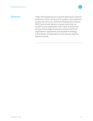 Pipeline Patterns for CI/CD
Summary Today, CI/CD pipelines are crucial for getting your ideas to
production. There can be a lot to unpack in your pipelines
as they can mimic your Software Development Lifecycle
[SDLC] and include opinions or governance that are
prudent to your organization and industry. At Harness
we have the privilege of seeing hundreds of different
organizations’ approaches around pipeline strategy.
In this eBook, we describe the most common pipeline
patterns we see.
P / 3
© Harness Inc. 2021
 