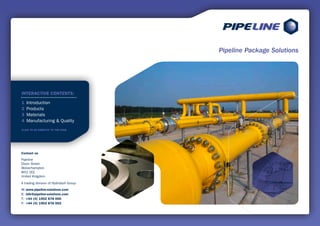 Pipeline Package Solutions




INTERACTIVE CONTENTS:

1   Introduction
2   Products
3   Materials
4   Manufacturing & Quality
CLICK TO GO DIRECTLY TO THE PAGE




Contact us
Pipeline
Dixon Street
Wolverhampton
WV2 2EE
United Kingdom

A trading division of Hydrobolt Group
W: www.pipeline-solutions.com
E: info@pipeline-solutions.com
T: +44 (0) 1902 878 000
F: +44 (0) 1902 878 002
 