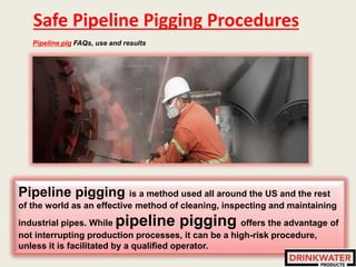 Safe Pipeline Pigging Procedures
Pipeline pig FAQs, use and results
Pipeline pigging is a method used all around the US and the rest
of the world as an effective method of cleaning, inspecting and maintaining
industrial pipes. While pipeline pigging offers the advantage of
not interrupting production processes, it can be a high-risk procedure,
unless it is facilitated by a qualified operator.
 