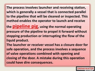 The process involves launcher and receiving station,
which is generally a vessel that is connected parallel
to the pipeline that will be cleaned or inspected. This
method enables the operator to launch and receive
the pipeline pig, using the normal operating
pressure of the pipeline to propel it forward without
stopping production or interrupting the flow of the
liquid product.
The launcher or receiver vessel has a closure door for
safe operation, and the process involves a sequence
of valve operations combined with opening and
closing of the door. A mistake during this operation
could have dire consequences.
 