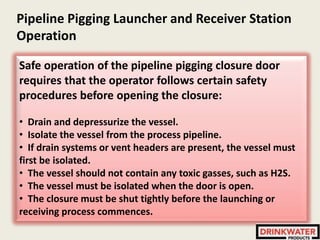 Pipeline Pigging Launcher and Receiver Station
Operation
Safe operation of the pipeline pigging closure door
requires that the operator follows certain safety
procedures before opening the closure:
• Drain and depressurize the vessel.
• Isolate the vessel from the process pipeline.
• If drain systems or vent headers are present, the vessel must
first be isolated.
• The vessel should not contain any toxic gasses, such as H2S.
• The vessel must be isolated when the door is open.
• The closure must be shut tightly before the launching or
receiving process commences.
 