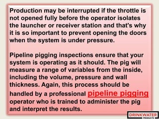 Production may be interrupted if the throttle is
not opened fully before the operator isolates
the launcher or receiver station and that's why
it is so important to prevent opening the doors
when the system is under pressure.
Pipeline pigging inspections ensure that your
system is operating as it should. The pig will
measure a range of variables from the inside,
including the volume, pressure and wall
thickness. Again, this process should be
handled by a professional pipeline pigging
operator who is trained to administer the pig
and interpret the results.
 