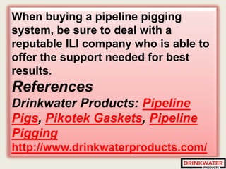 When buying a pipeline pigging
system, be sure to deal with a
reputable ILI company who is able to
offer the support needed for best
results.
References
Drinkwater Products: Pipeline
Pigs, Pikotek Gaskets, Pipeline
Pigging
http://www.drinkwaterproducts.com/
 