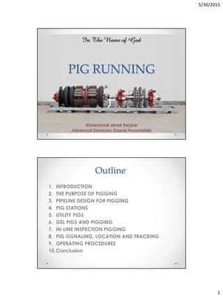 5/30/2015
1
PIG RUNNING
1
Outline
1. INTRODUCTION
2. THE PURPOSE OF PIGGING
3. PIPELINE DESIGN FOR PIGGING
4. PIG STATIONS
5. UTILITY PIGS
6. GEL PIGS AND PIGGING
7. IN-LINE INSPECTION PIGGING
8. PIG SIGNALING, LOCATION AND TRACKING
9. OPERATING PROCEDURES
10.Conclusion
2
 