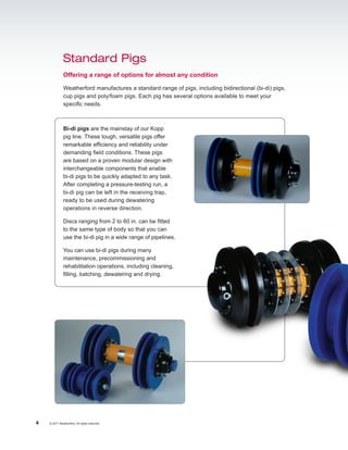 Standard Pigs
              Offering a range of options for almost any condition

              Weatherford manufactures a standard range of pigs, including bidirectional (bi-di) pigs,
              cup pigs and poly/foam pigs. Each pig has several options available to meet your
              specific needs.



              Bi-di pigs are the mainstay of our Kopp
              pig line. These tough, versatile pigs offer
              remarkable efficiency and reliability under
              demanding field conditions. These pigs
              are based on a proven modular design with
              interchangeable components that enable
              bi-di pigs to be quickly adapted to any task.
              After completing a pressure-testing run, a
              bi-di pig can be left in the receiving trap,
              ready to be used during dewatering
              operations in reverse direction.

              Discs ranging from 2 to 60 in. can be fitted
              to the same type of body so that you can
              use the bi-di pig in a wide range of pipelines.

              You can use bi-di pigs during many
              maintenance, precommissioning and
              rehabilitation operations, including cleaning,
              filling, batching, dewatering and drying.




4   © 2011 Weatherford. All rights reserved.
 
