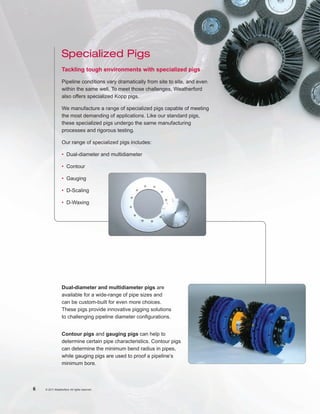 Specialized Pigs
                 Tackling tough environments with specialized pigs

                 Pipeline conditions vary dramatically from site to site, and even
                 within the same well. To meet those challenges, Weatherford
                 also offers specialized Kopp pigs.

                 We manufacture a range of specialized pigs capable of meeting
                 the most demanding of applications. Like our standard pigs,
                 these specialized pigs undergo the same manufacturing
                 processes and rigorous testing.

                 Our range of specialized pigs includes:

                 •	 Dual-diameter and multidiameter

                 •	Contour

                 •	 Gauging

                 •	D-Scaling

                 •	D-Waxing




                 Dual-diameter and multidiameter pigs are
                 available for a wide-range of pipe sizes and
                 can be custom-built for even more choices.
                 These pigs provide innovative pigging solutions
                 to challenging pipeline diameter configurations.


                 Contour pigs and gauging pigs can help to
                 determine certain pipe characteristics. Contour pigs
                 can determine the minimum bend radius in pipes,
                 while gauging pigs are used to proof a pipeline’s
                 minimum bore.



6   © 2011 Weatherford. All rights reserved.
 