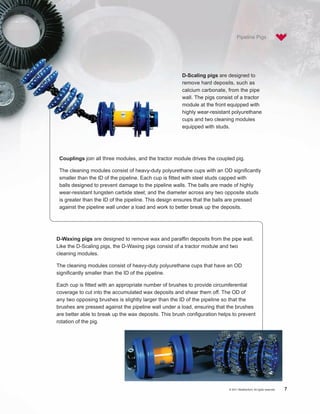 Pipeline Pigs




                                                      D-Scaling pigs are designed to
                                                      remove hard deposits, such as
                                                      calcium carbonate, from the pipe
                                                      wall. The pigs consist of a tractor
                                                      module at the front equipped with
                                                      highly wear-resistant polyurethane
                                                      cups and two cleaning modules
                                                      equipped with studs.




 Couplings join all three modules, and the tractor module drives the coupled pig.

 The cleaning modules consist of heavy-duty polyurethane cups with an OD significantly
 smaller than the ID of the pipeline. Each cup is fitted with steel studs capped with
 balls designed to prevent damage to the pipeline walls. The balls are made of highly
 wear-resistant tungsten carbide steel; and the diameter across any two opposite studs
 is greater than the ID of the pipeline. This design ensures that the balls are pressed
 against the pipeline wall under a load and work to better break up the deposits.




D-Waxing pigs are designed to remove wax and paraffin deposits from the pipe wall.
Like the D-Scaling pigs, the D-Waxing pigs consist of a tractor module and two
cleaning modules.

The cleaning modules consist of heavy-duty polyurethane cups that have an OD
significantly smaller than the ID of the pipeline.

Each cup is fitted with an appropriate number of brushes to provide circumferential
coverage to cut into the accumulated wax deposits and shear them off. The OD of
any two opposing brushes is slightly larger than the ID of the pipeline so that the
brushes are pressed against the pipeline wall under a load, ensuring that the brushes
are better able to break up the wax deposits. This brush configuration helps to prevent
rotation of the pig.




                                                                           © 2011 Weatherford. All rights reserved.   7
 