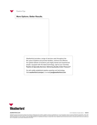 Pipeline Pigs


                  More Options. Better Results.




                                              Weatherford provides a range of services used throughout the
                                              life cycle of pipeline and process facilities, onshore and offshore.
                                              Our global network of locations puts highly trained and experienced
                                              people, equipped with the latest technology, right at your doorstep.
                                              Pipeline & Specialty Services: Delivering Quality Under PressureSM.

                                              Go with solidly established pipeline expertise and technology.
                                              Visit weatherford.com/pss, or e-mail pss@weatherford.com.




weatherford.com                                                                                                                                                          © 2011 Weatherford. All rights reserved.    8249.00

Weatherford products and services are subject to the Company’s standard terms and conditions, available on request or at weatherford.com. For more information contact an authorized Weatherford representative. Unless noted
otherwise, trademarks and service marks herein are the property of Weatherford and may be registered in the United States and/or other countries. Weatherford products named herein may be protected by one or more U.S.
and/or foreign patents. For more information, contact patents@weatherford.com. Specifications are subject to change without notice. Weatherford sells its products and services in accordance with the terms and conditions set
forth in the applicable contract between Weatherford and the client.
 