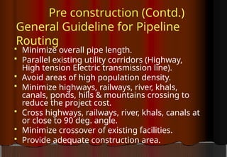 Pre construction (Contd.)
General Guideline for Pipeline
Routing
 Minimize overall pipe length.
 Parallel existing utility corridors (Highway,
High tension Electric transmission line).
 Avoid areas of high population density.
 Minimize highways, railways, river, khals,
canals, ponds, hills & mountains crossing to
reduce the project cost.
 Cross highways, railways, river, khals, canals at
or close to 90 deg. angle.
 Minimize crossover of existing facilities.
 Provide adequate construction area.
 