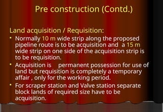 Pre construction (Contd.)
Land acquisition / Requisition:
 Normally 10 m wide strip along the proposed
pipeline route is to be acquisition and a 15 m
wide strip on one side of the acquisition strip is
to be requisition.
 Acquisition is permanent possession for use of
land but requisition is completely a temporary
affair , only for the working period.
 For scraper station and Valve station separate
block lands of required size have to be
acquisition.
 
