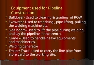 Equipment used for Pipeline
Construction:
 Bulldozer- Used to clearing & grading of ROW.
 Excavator-Used to trenching , pipe lifting, pulling
the welding machine etc.
 Side boom- Used to lift the pipe during welding
and lay the pipeline in the trench.
 Crane – Used to handle heavy equipments
and machineries.
 Welding generator
 Trailer/ Truck- used to carry the line pipe from
store yard to the working site.
 