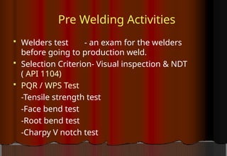 Pre Welding Activities
 Welders test - an exam for the welders
before going to production weld.
 Selection Criterion- Visual inspection & NDT
( API 1104)
 PQR / WPS Test
-Tensile strength test
-Face bend test
-Root bend test
-Charpy V notch test
 