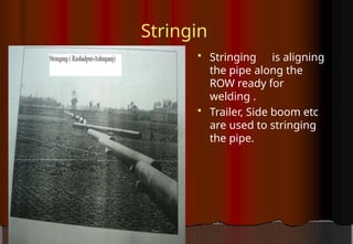 Stringin
g  Stringing is aligning
the pipe along the
ROW ready for
welding .
 Trailer, Side boom etc
are used to stringing
the pipe.
 