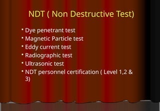NDT ( Non Destructive Test)
 Dye penetrant test
 Magnetic Particle test
 Eddy current test
 Radiographic test
 Ultrasonic test
 NDT personnel certification ( Level 1,2 &
3)
 