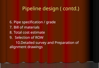 Pipeline design ( contd.)
6. Pipe specification / grade
7. Bill of materials
8. Total cost estimate
9. Selection of ROW
10.Detailed survey and Preparation of
alignment drawings
 