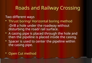 Roads and Railway Crossing
Two different ways
 Thrust boring/ Horizontal boring method
-Drill a hole under the roadway without
disturbing the road/ rail surface.
 A casing pipe is placed through the hole and
then the pipeline is placed inside the casing.
 Spacer is used to center the pipeline within
the casing pipe.
 Open Cut method
 