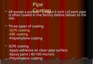 Pipe
Coating
 All except a portion ( about 6 inch ) of each pipe
is often coated in the factory before deliver to the
site.
 Three types of coating
-3LPE coating
-FBE coating
-Polyethylene coating
 3LPE coating
-Apply adhesive on clean pipe surface
-Epoxy paint ( 40-100 micron)
-Polyethylene coating
 