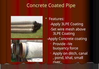 Concrete Coated Pipe
 Features:
-Apply 3LPE Coating
-Set wire mesh above
3LPE Coating
-Apply Concrete coating
- Provide –Ve
buoyancy force
- Apply on ditch, canal
, pond, khal, small
river
 
