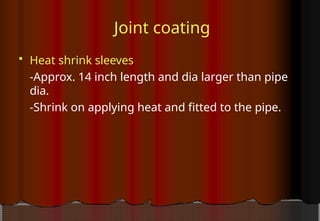 Joint coating
 Heat shrink sleeves
-Approx. 14 inch length and dia larger than pipe
dia.
-Shrink on applying heat and fitted to the pipe.
 