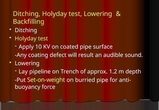 Ditching, Holyday test, Lowering &
Backfilling
 Ditching
 Holyday test
- Apply 10 KV on coated pipe surface
-Any coating defect will result an audible sound.
 Lowering
- Lay pipeline on Trench of approx. 1.2 m depth
-Put Set-on-weight on burried pipe for anti-
buoyancy force
 