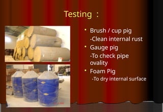 Testing :
 Brush / cup pig
-Clean internal rust
 Gauge pig
-To check pipe
ovality
 Foam Pig
-To dry internal surface
 