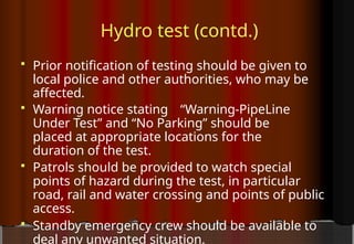 Hydro test (contd.)
 Prior notification of testing should be given to
local police and other authorities, who may be
affected.
 Warning notice stating “Warning-PipeLine
Under Test” and “No Parking” should be
placed at appropriate locations for the
duration of the test.
 Patrols should be provided to watch special
points of hazard during the test, in particular
road, rail and water crossing and points of public
access.
 Standby emergency crew should be available to
deal any unwanted situation.
 