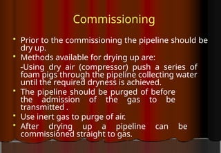 Commissioning
 Prior to the commissioning the pipeline should be
dry up.
 Methods available for drying up are:
-Using dry air (compressor) push a series of
foam pigs through the pipeline collecting water
until the required dryness is achieved.
 The pipeline should be purged of before
the admission of the gas to be
transmitted .
 Use inert gas to purge of air.
 After drying up a pipeline can be
commissioned straight to gas.
 