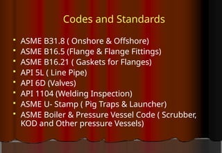 Codes and Standards
 ASME B31.8 ( Onshore & Offshore)
 ASME B16.5 (Flange & Flange Fittings)
 ASME B16.21 ( Gaskets for Flanges)
 API 5L ( Line Pipe)
 API 6D (Valves)
 API 1104 (Welding Inspection)
 ASME U- Stamp ( Pig Traps & Launcher)
 ASME Boiler & Pressure Vessel Code ( Scrubber,
KOD and Other pressure Vessels)
 