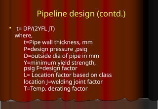 Pipeline design (contd.)
 t= DP/(2YFL JT)
where,
t=Pipe wall thickness, mm
P=design pressure ,psig
D=outside dia of pipe in mm
Y=minimum yield strength,
psig F=design factor
L= Location factor based on class
location J=welding joint factor
T=Temp. derating factor
 