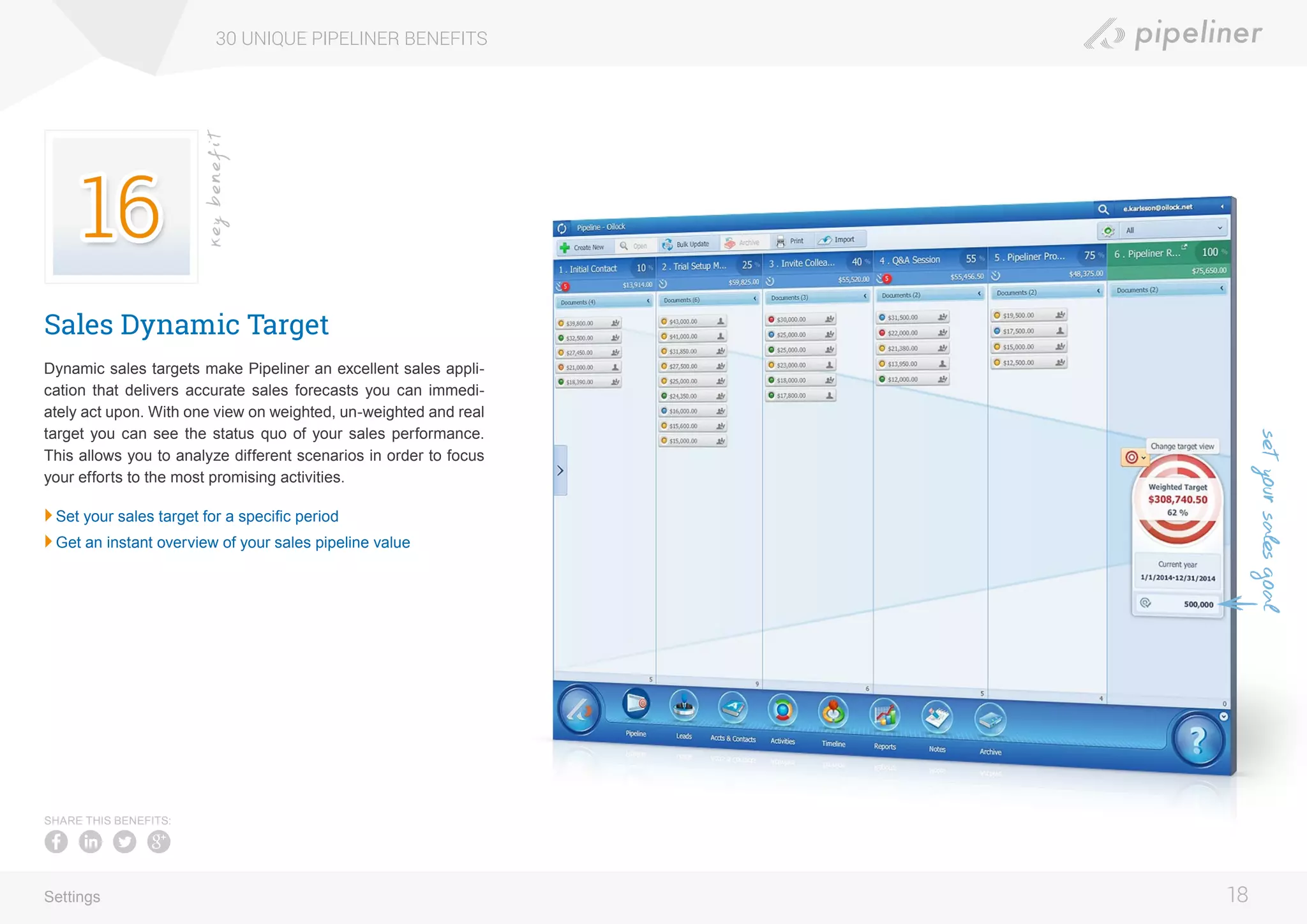 Sales Dynamic Target
Dynamic sales targets make Pipeliner an excellent sales appli-
cation that delivers accurate sales forecasts you can immedi-
ately act upon. With one view on weighted, un-weighted and real
target you can see the status quo of your sales performance.
This allows you to analyze different scenarios in order to focus
your efforts to the most promising activities.
	Set your sales target for a specific period
	Get an instant overview of your sales pipeline value
30 UNIQUE PIPELINER BENEFITS
18
keybenefit
Settings
SHARE THIS BENEFITS:
setyoursalesgoal
 