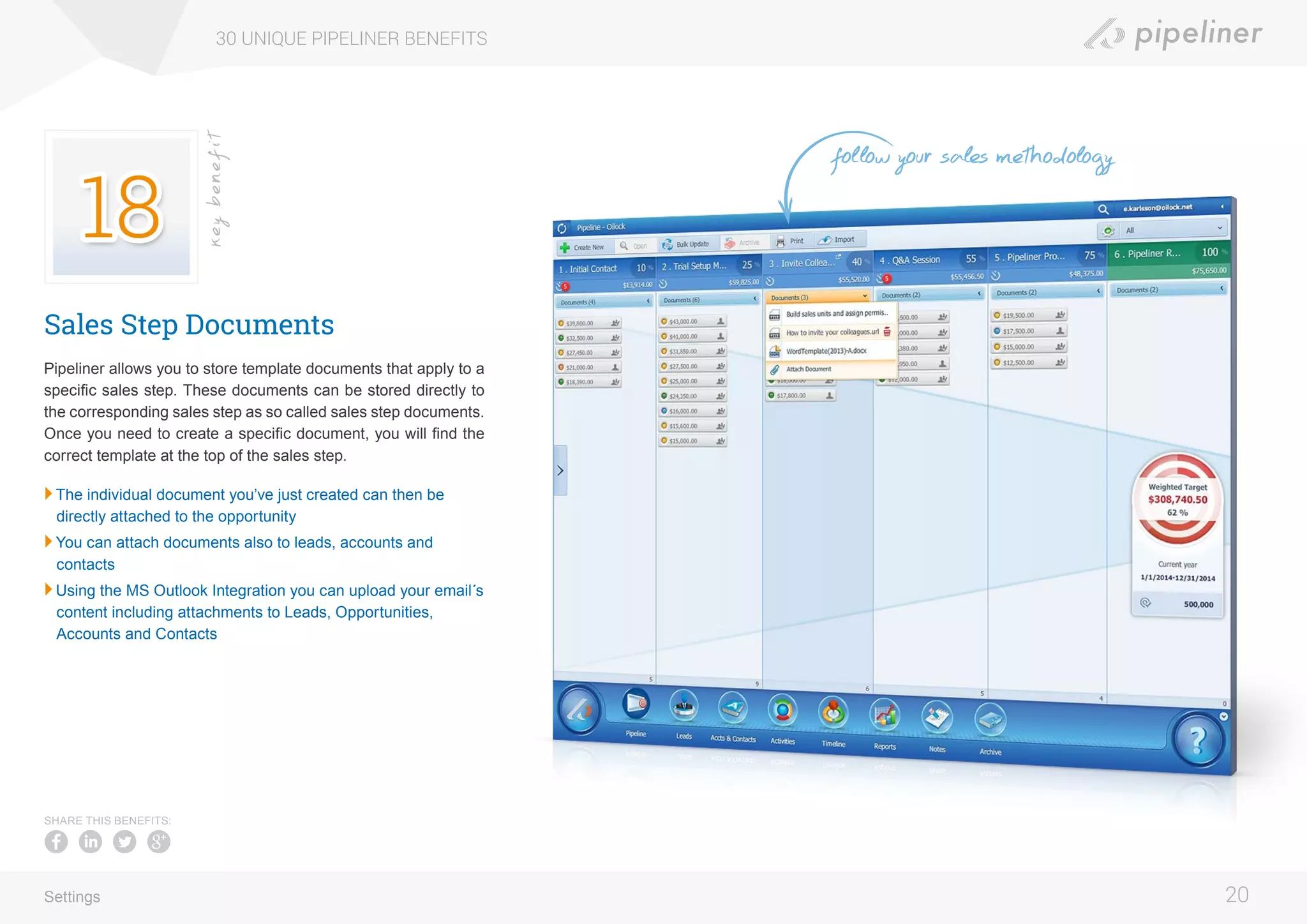 Sales Step Documents
Pipeliner allows you to store template documents that apply to a
specific sales step. These documents can be stored directly to
the corresponding sales step as so called sales step documents.
Once you need to create a specific document, you will find the
correct template at the top of the sales step.
	The individual document you’ve just created can then be
directly attached to the opportunity
	You can attach documents also to leads, accounts and
contacts
	Using the MS Outlook Integration you can upload your email´s
content including attachments to Leads, Opportunities,
Accounts and Contacts
30 UNIQUE PIPELINER BENEFITS
20
keybenefit
Settings
SHARE THIS BENEFITS:
follow your sales methodology
 