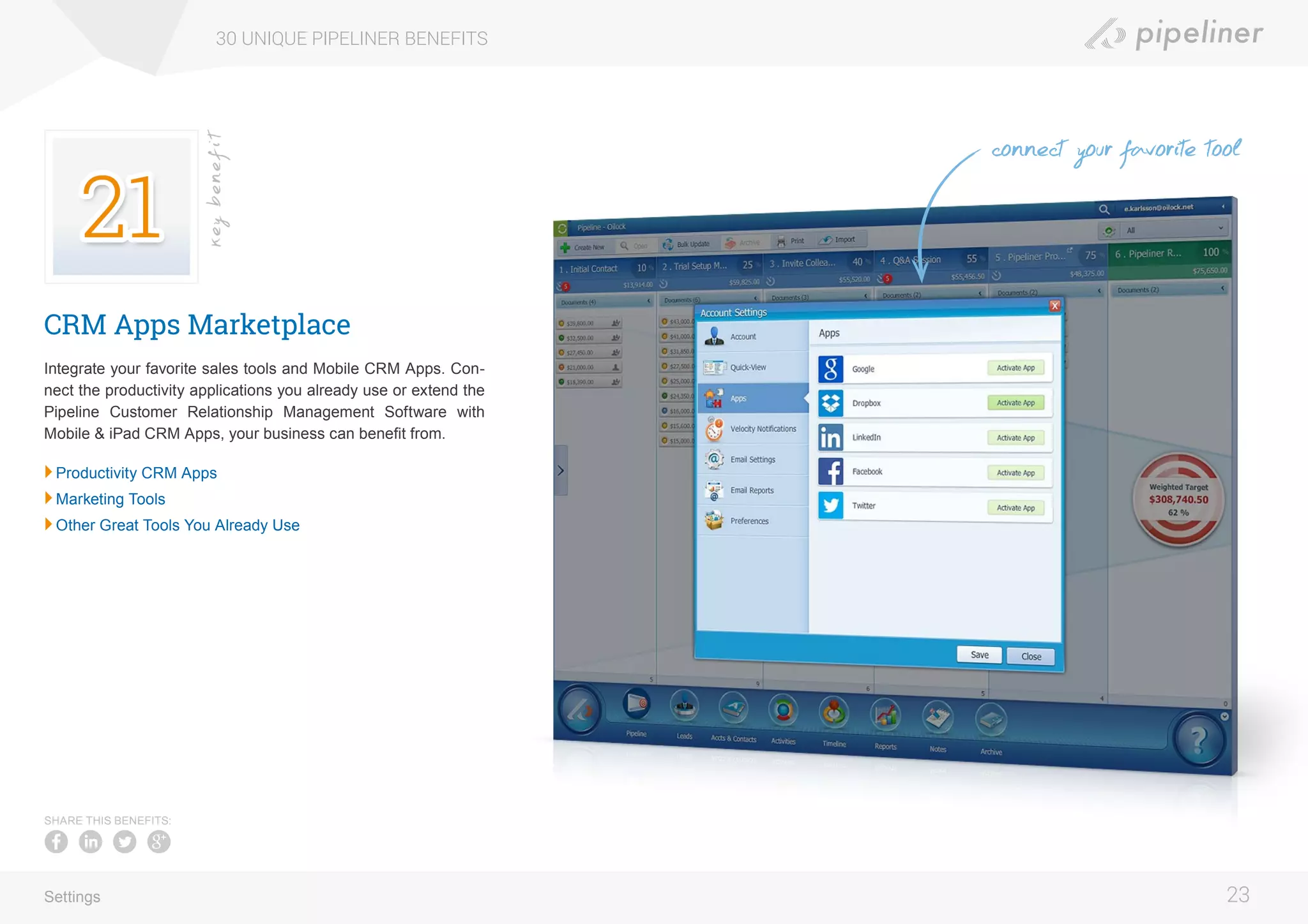 CRM Apps Marketplace
Integrate your favorite sales tools and Mobile CRM Apps. Con-
nect the productivity applications you already use or extend the
Pipeline Customer Relationship Management Software with
Mobile & iPad CRM Apps, your business can benefit from.
	Productivity CRM Apps
	Marketing Tools
	Other Great Tools You Already Use
30 UNIQUE PIPELINER BENEFITS
23
keybenefit
Settings
SHARE THIS BENEFITS:
connect your favorite tool
 