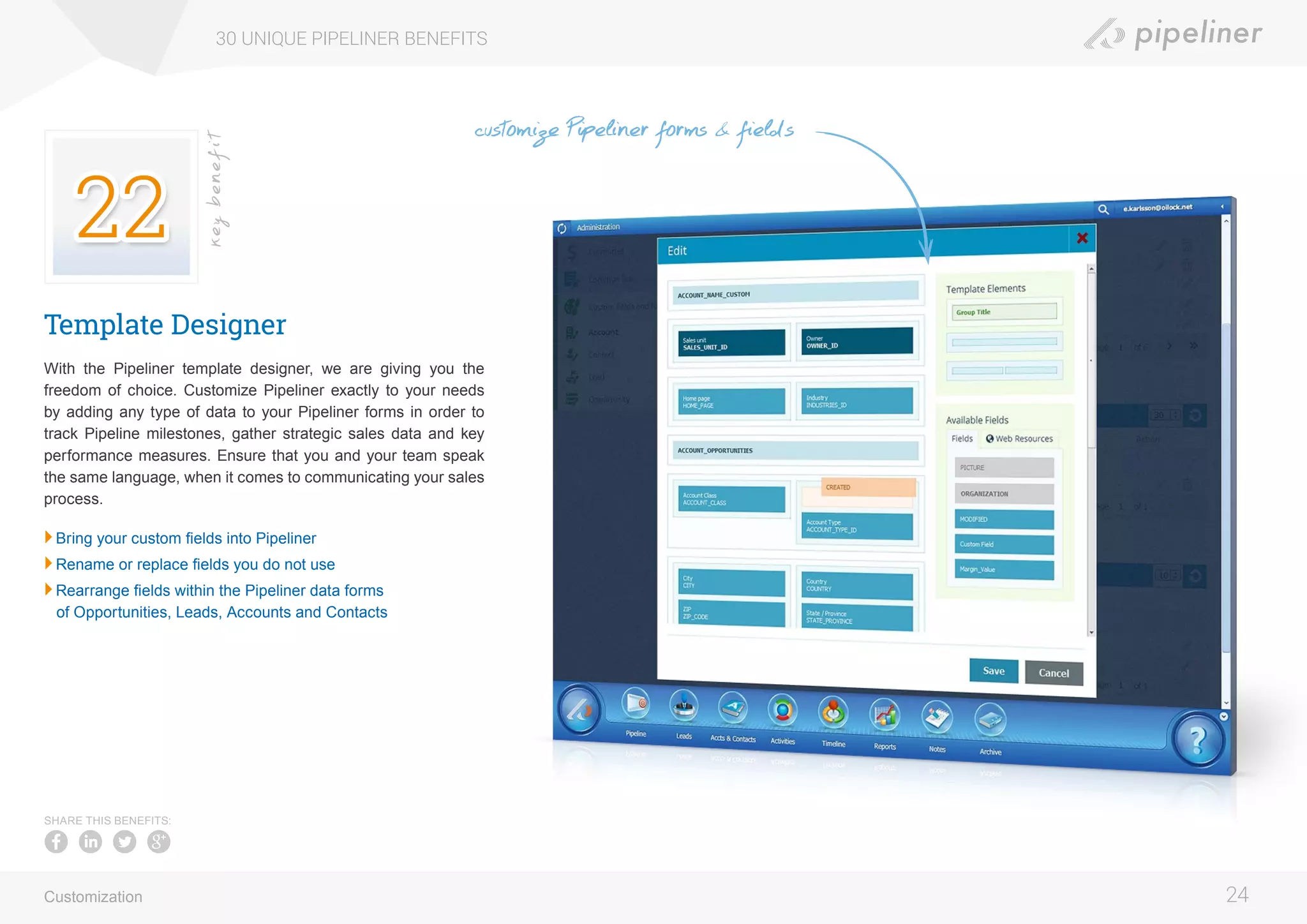 Template Designer
With the Pipeliner template designer, we are giving you the
freedom of choice. Customize Pipeliner exactly to your needs
by adding any type of data to your Pipeliner forms in order to
track Pipeline milestones, gather strategic sales data and key
performance measures. Ensure that you and your team speak
the same language, when it comes to communicating your sales
process.
	Bring your custom fields into Pipeliner
	Rename or replace fields you do not use
	Rearrange fields within the Pipeliner data forms
of Opportunities, Leads, Accounts and Contacts
30 UNIQUE PIPELINER BENEFITS
24
keybenefit
Customization
SHARE THIS BENEFITS:
customize Pipeliner forms & fields
 