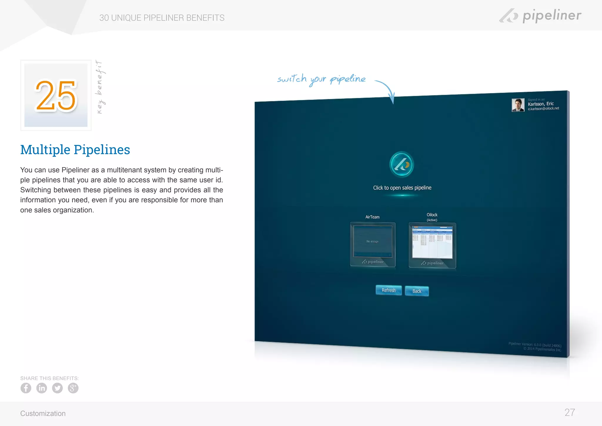 Multiple Pipelines
You can use Pipeliner as a multitenant system by creating multi-
ple pipelines that you are able to access with the same user id.
Switching between these pipelines is easy and provides all the
information you need, even if you are responsible for more than
one sales organization.
30 UNIQUE PIPELINER BENEFITS
27
keybenefit
Customization
SHARE THIS BENEFITS:
switch your pipeline
 