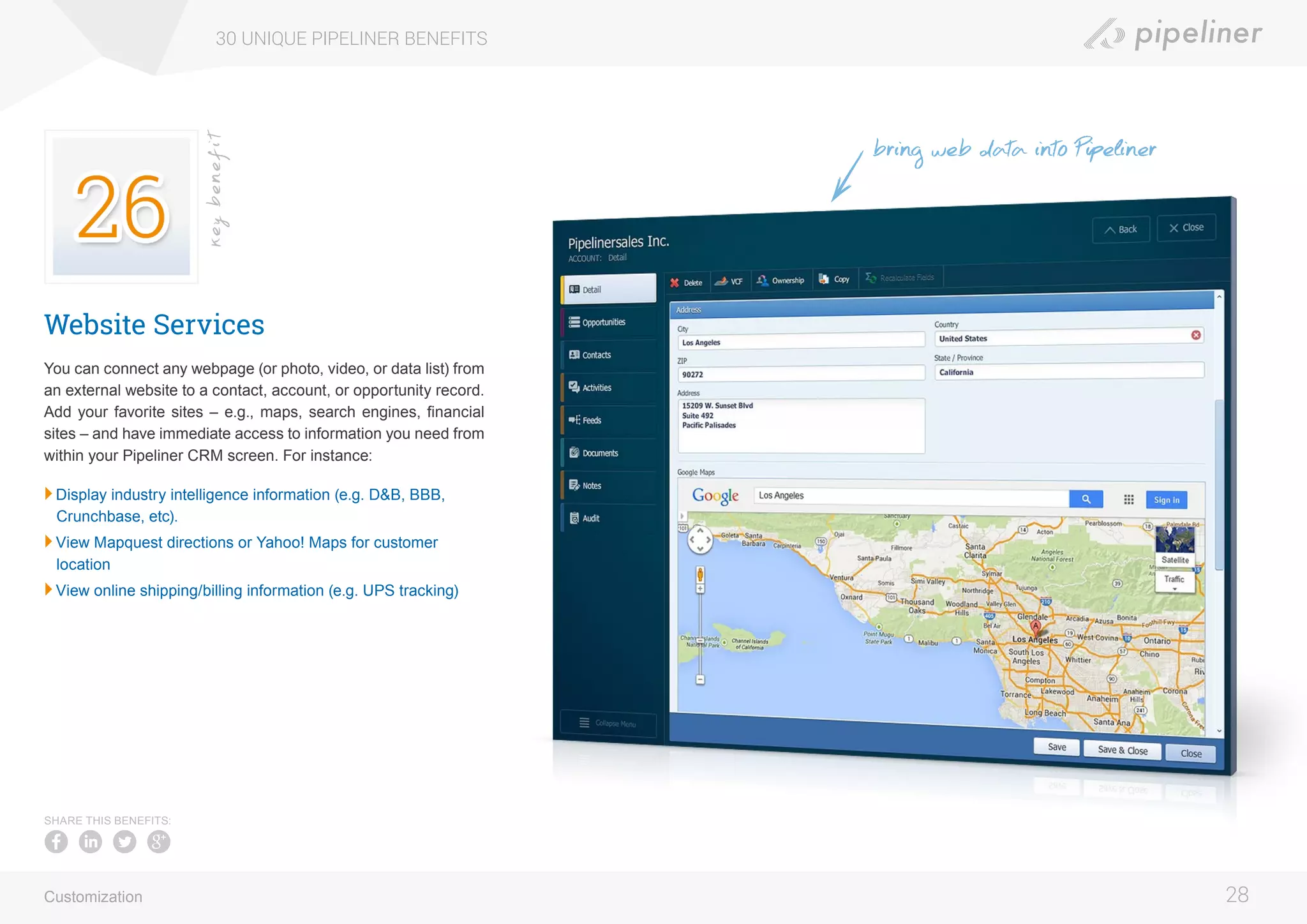 Website Services
You can connect any webpage (or photo, video, or data list) from
an external website to a contact, account, or opportunity record.
Add your favorite sites – e.g., maps, search engines, financial
sites – and have immediate access to information you need from
within your Pipeliner CRM screen. For instance:
	Display industry intelligence information (e.g. D&B, BBB,
Crunchbase, etc).
	View Mapquest directions or Yahoo! Maps for customer
location
	View online shipping/billing information (e.g. UPS tracking)
30 UNIQUE PIPELINER BENEFITS
28
keybenefit
Customization
SHARE THIS BENEFITS:
bring web data into Pipeliner
 