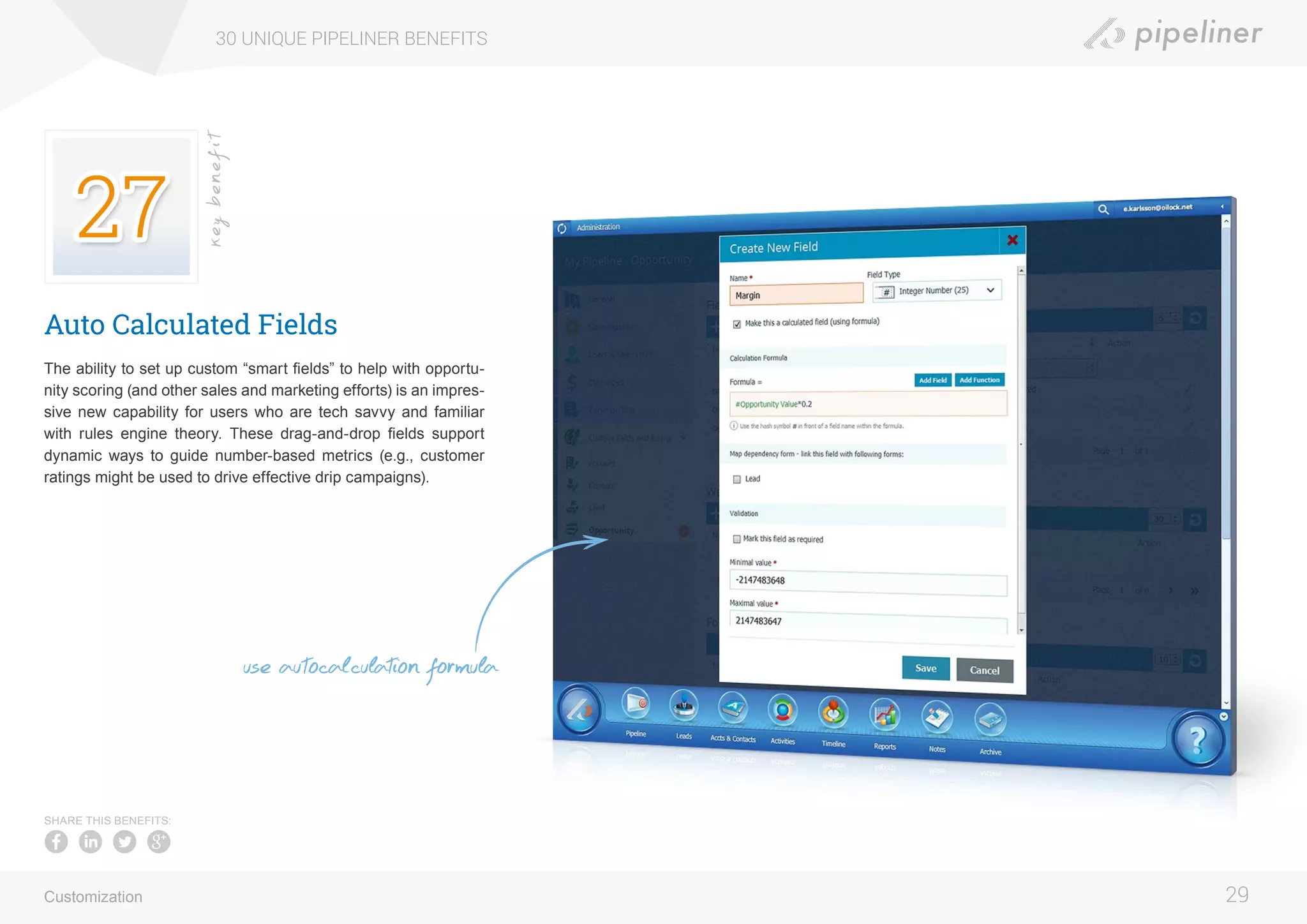 Auto Calculated Fields
The ability to set up custom “smart fields” to help with opportu-
nity scoring (and other sales and marketing efforts) is an impres-
sive new capability for users who are tech savvy and familiar
with rules engine theory. These drag-and-drop fields support
dynamic ways to guide number-based metrics (e.g., customer
ratings might be used to drive effective drip campaigns).
30 UNIQUE PIPELINER BENEFITS
29
keybenefit
Customization
SHARE THIS BENEFITS:
use autocalculation formula
 