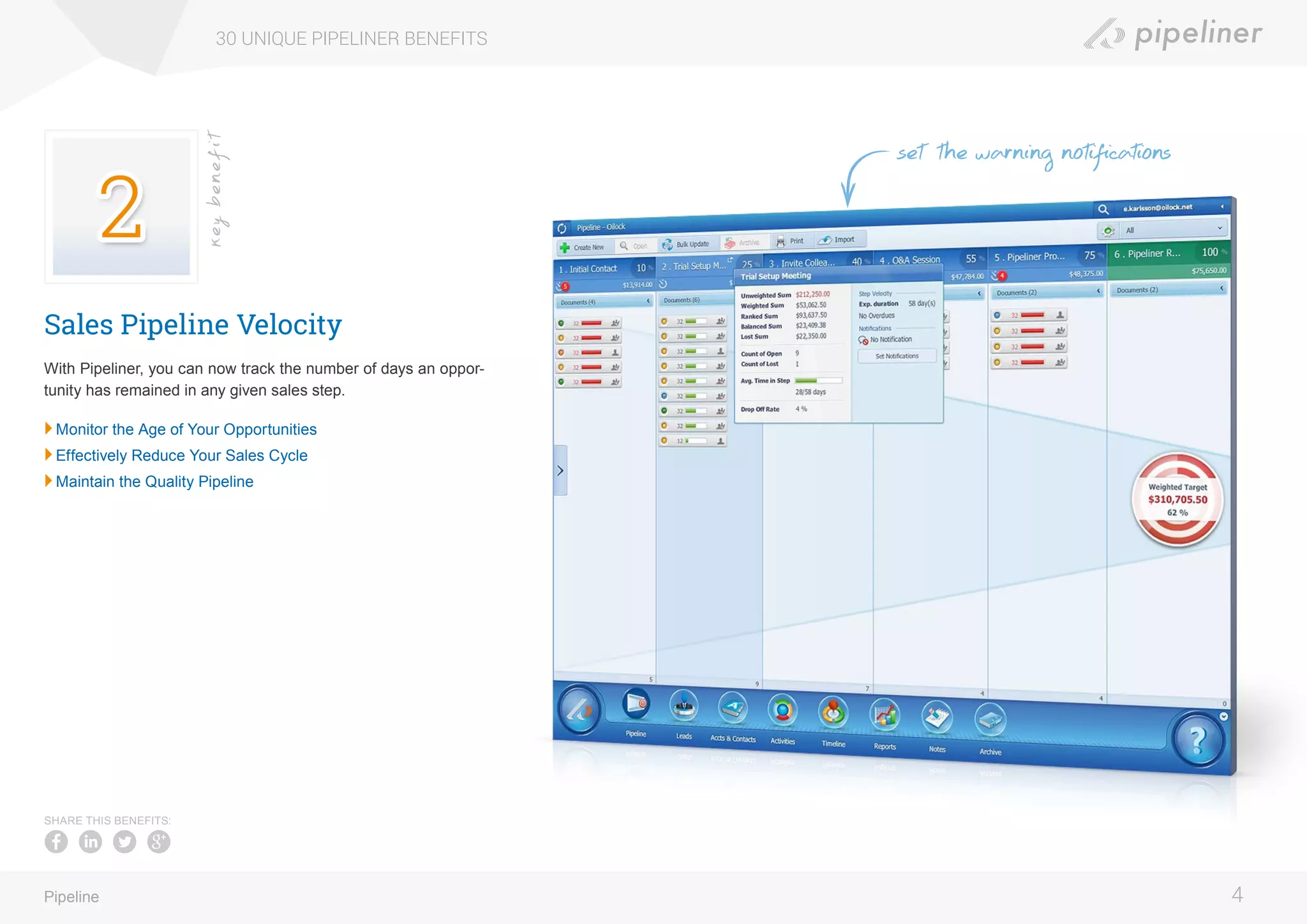Sales Pipeline Velocity
With Pipeliner, you can now track the number of days an oppor-
tunity has remained in any given sales step.
	Monitor the Age of Your Opportunities
	Effectively Reduce Your Sales Cycle
	Maintain the Quality Pipeline
30 UNIQUE PIPELINER BENEFITS
4Pipeline
keybenefit
SHARE THIS BENEFITS:
set the warning notifications
 