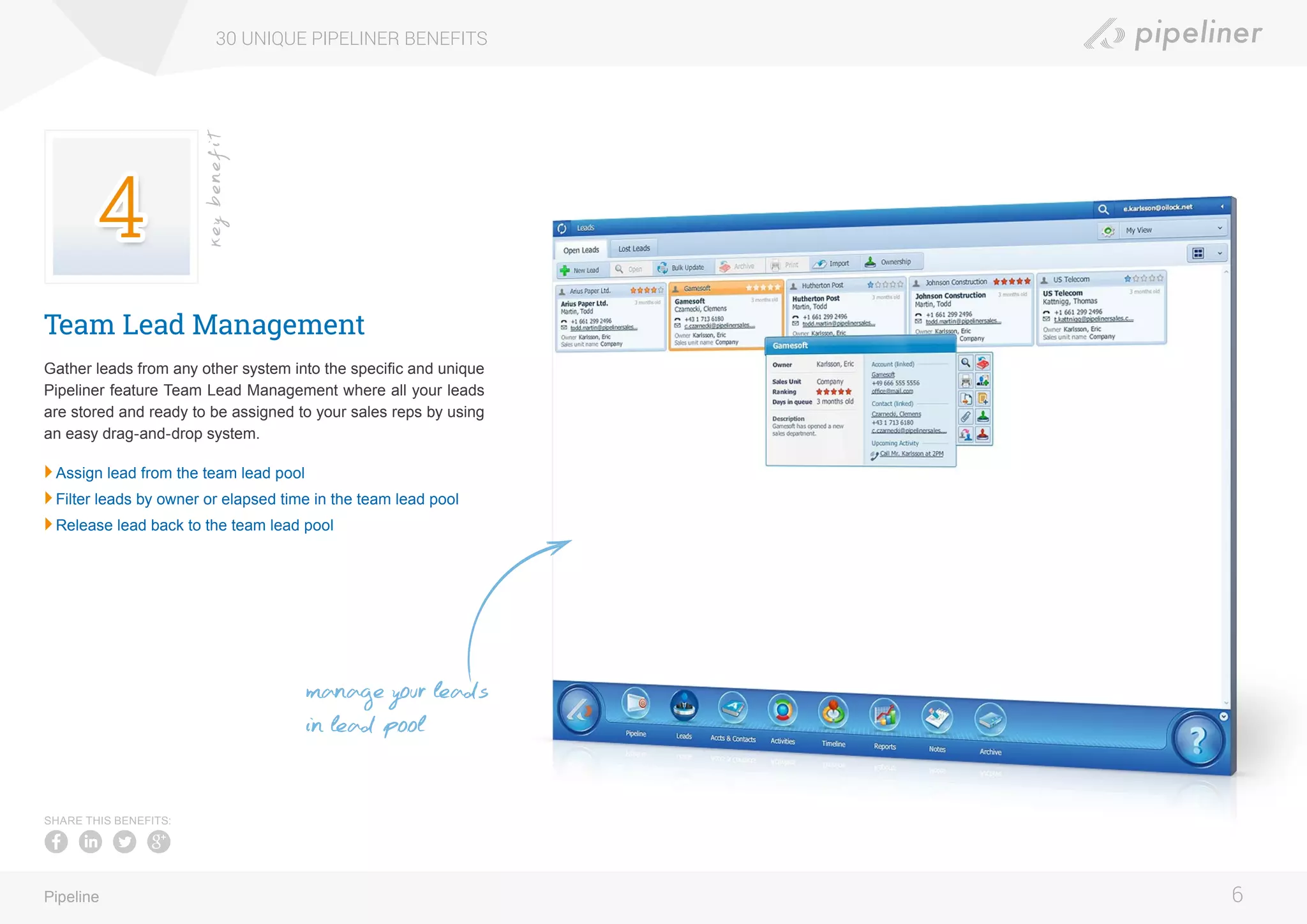 Team Lead Management
Gather leads from any other system into the specific and unique
Pipeliner feature Team Lead Management where all your leads
are stored and ready to be assigned to your sales reps by using
an easy drag-and-drop system.
	Assign lead from the team lead pool
	Filter leads by owner or elapsed time in the team lead pool
	Release lead back to the team lead pool
30 UNIQUE PIPELINER BENEFITS
6Pipeline
keybenefit
SHARE THIS BENEFITS:
manage your leads
in lead pool
 