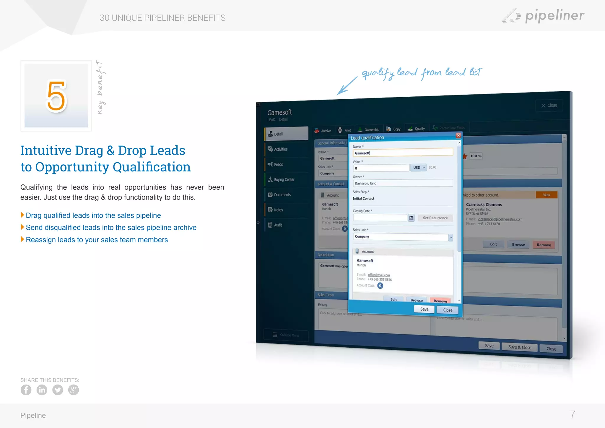 Intuitive Drag & Drop Leads
to Opportunity Qualification
Qualifying the leads into real opportunities has never been
easier. Just use the drag & drop functionality to do this.
	Drag qualified leads into the sales pipeline
	Send disqualified leads into the sales pipeline archive
	Reassign leads to your sales team members
30 UNIQUE PIPELINER BENEFITS
7Pipeline
keybenefit
SHARE THIS BENEFITS:
qualify lead from lead list
 