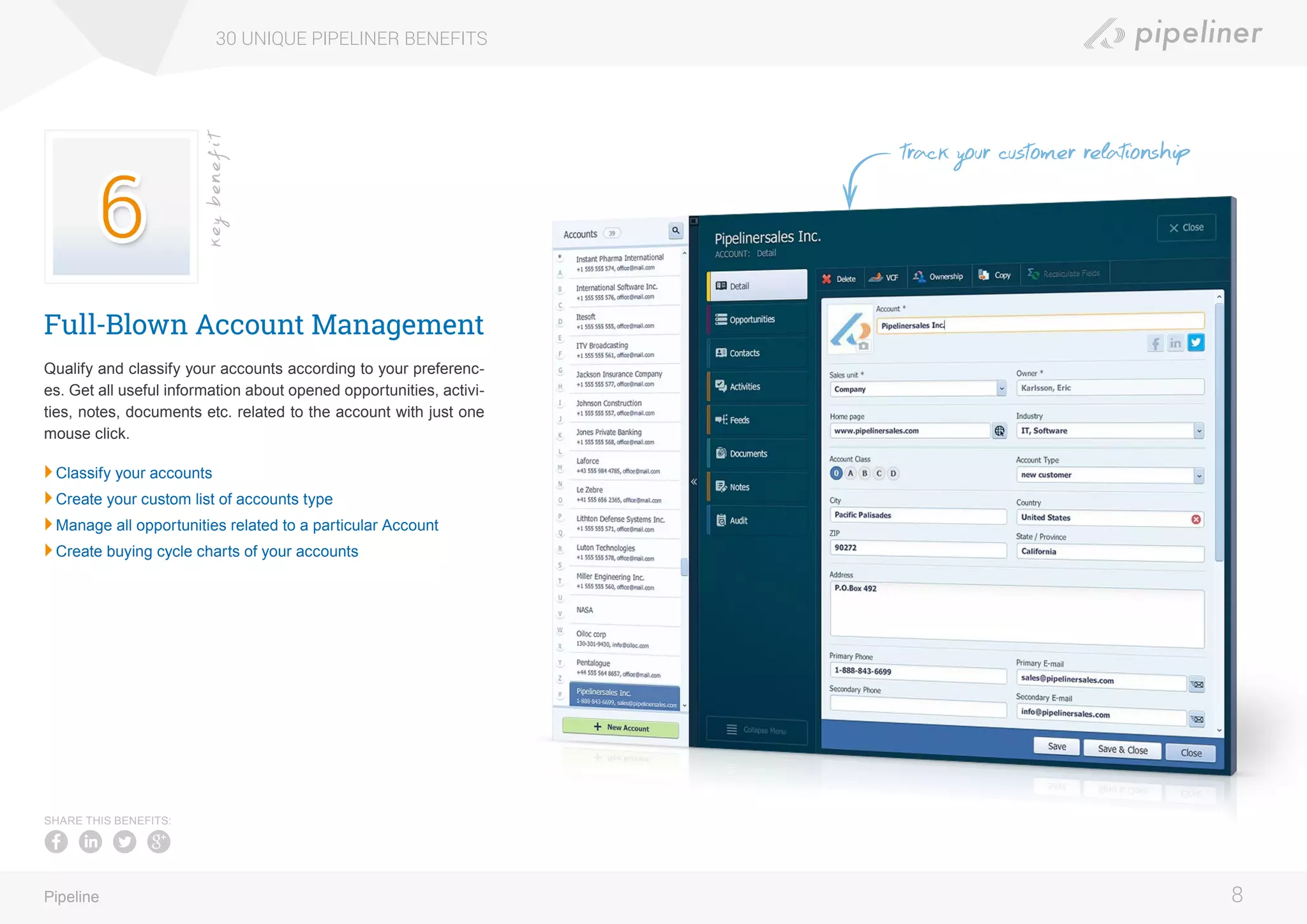 Full-Blown Account Management
Qualify and classify your accounts according to your preferenc-
es. Get all useful information about opened opportunities, activi-
ties, notes, documents etc. related to the account with just one
mouse click.
	Classify your accounts
	Create your custom list of accounts type
	Manage all opportunities related to a particular Account
	Create buying cycle charts of your accounts
30 UNIQUE PIPELINER BENEFITS
8Pipeline
keybenefit
SHARE THIS BENEFITS:
track your customer relationship
 