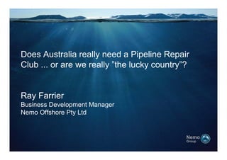 Does Australia really need a Pipeline Repair
Club
Cl b ... or are we really ”th l k country”?
                      ll ”the lucky    t ”?


Ray Farrier
Business Development Manager
Nemo Offshore Pty Ltd


                                           Nemo
                                           Group
 