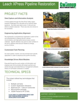 PROJECT FACTS
Data Capture and Information Analysis
A linear pipeline through the Ohio River Valley region
presents challenges from denuded soil to extreme slope
gradients. Soil tests were taken every ½ mile and any
distinct variation observed. There was only one chance to
be successful.
Engineering Application Alignment
We engineered a comprehensive application custom to the
soil characteristics to balance the pH, precise
micronutrients, and high-performance erosion control
materials. Specific attention was given to each variation in
the soil to address what that soil needed to emerge,
survive, & thrive.
Customized Task Planning
Our team plotted, marked, and documented each specific
application in order to sequence and confirm accuracy.
Knowledge/ Driven Work Modules
Executed through the work module, all information and
progress was communicated with project partners and
owners through automated field pro management software.
Notice of Termination achieved in 3 weeks.
TECHNICAL SPECS
QUESTIONS? CONTACT US:
Pat Holubetz | 513-404-8169 | pholbetz@gwinnuprestoration.com or visit
www.gwinnuprestoration.com
Full emergence in 3 weeks, Notice of Termination achieved on time
Extreme Slope Gradients and Denuded Soils
Leach XPress Pipeline Restoration
The project utilized key technologies that
include:
• Multiple soil tests
• Custom Application Solutions
• Balanced pH – Calcium Carbonate
• Micronutrient package
• 3500# Flexterra HP (FGM)
CLICK HERE TO LEARN MORE ABOUT HOW
OUR TEAM DELIVERS TECHNICAL
EXCELLENCE & OUTCOMES
Plotted, marked, and documented each specific application
Custom engineered organic hydroseed mix ensures rapid growth
 