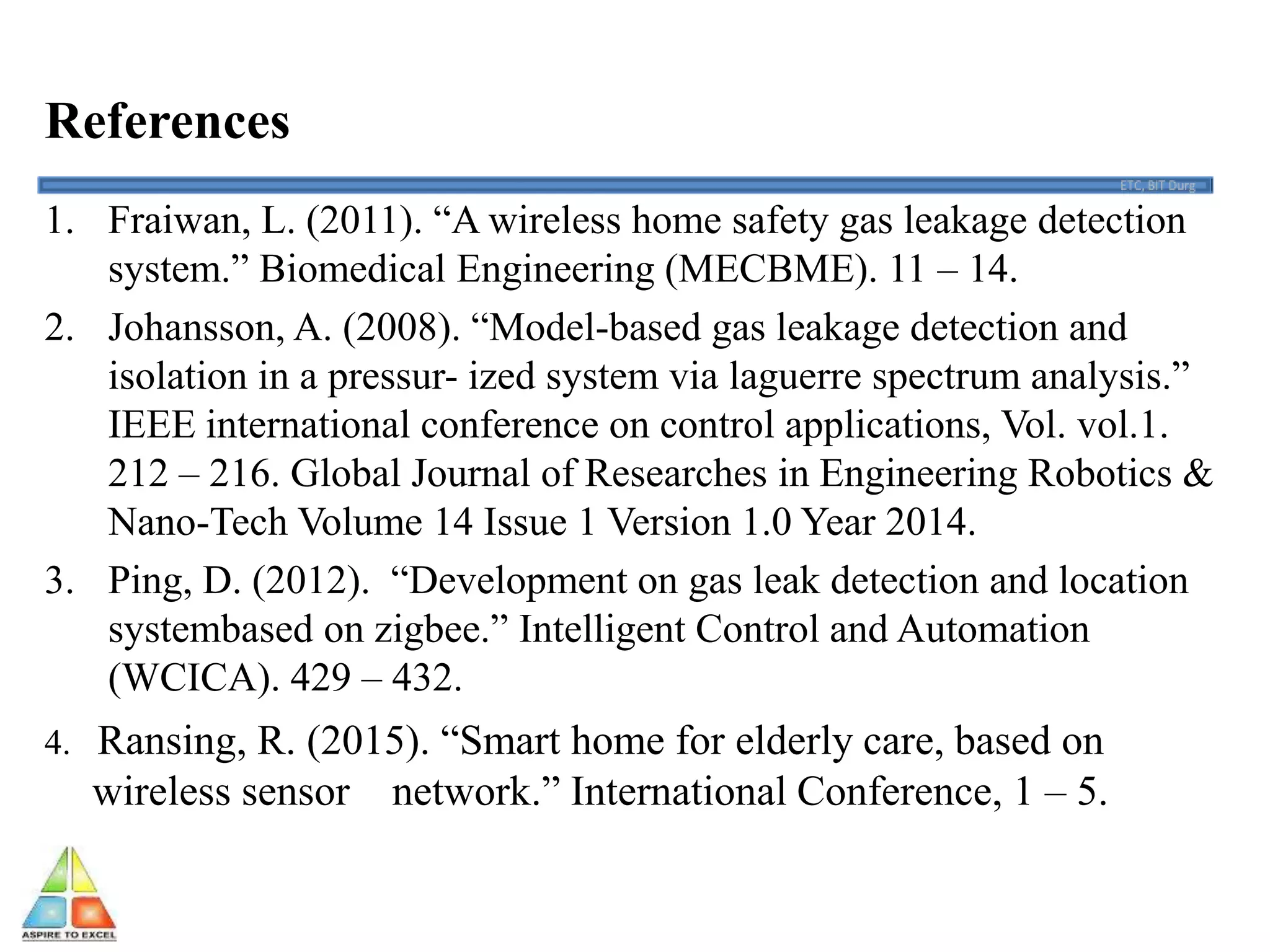 References
1. Fraiwan, L. (2011). “A wireless home safety gas leakage detection
system.” Biomedical Engineering (MECBME). 11 – 14.
2. Johansson, A. (2008). “Model-based gas leakage detection and
isolation in a pressur- ized system via laguerre spectrum analysis.”
IEEE international conference on control applications, Vol. vol.1.
212 – 216. Global Journal of Researches in Engineering Robotics &
Nano-Tech Volume 14 Issue 1 Version 1.0 Year 2014.
3. Ping, D. (2012). “Development on gas leak detection and location
systembased on zigbee.” Intelligent Control and Automation
(WCICA). 429 – 432.
4. Ransing, R. (2015). “Smart home for elderly care, based on
wireless sensor network.” International Conference, 1 – 5.
 