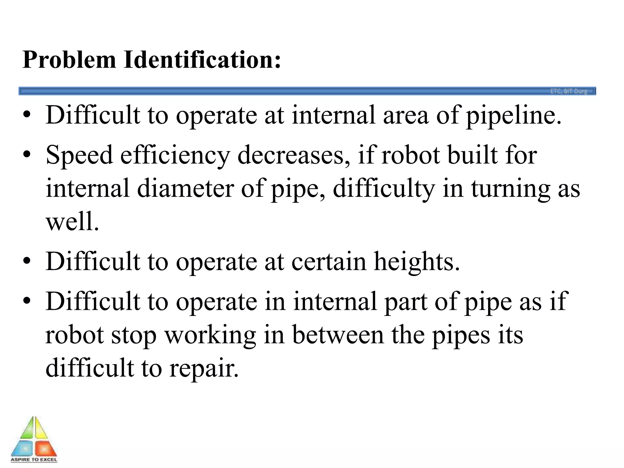 Problem Identification:
• Difficult to operate at internal area of pipeline.
• Speed efficiency decreases, if robot built for
internal diameter of pipe, difficulty in turning as
well.
• Difficult to operate at certain heights.
• Difficult to operate in internal part of pipe as if
robot stop working in between the pipes its
difficult to repair.
 