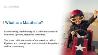 What is a Manifesto?
It is defined by the dictionary as “a public declaration of
intentions, opinions, objectives, or motives.”
This is our public declaration of the intentions behind
Pipeliner, and our objectives and motives for the product
and for our company.
Introduction
 