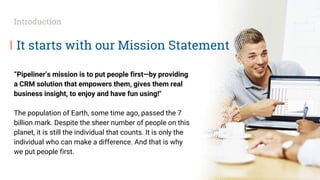 It starts with our Mission Statement
“Pipeliner’s mission is to put people first—by providing
a CRM solution that empowers them, gives them real
business insight, to enjoy and have fun using!"
The population of Earth, some time ago, passed the 7
billion mark. Despite the sheer number of people on this
planet, it is still the individual that counts. It is only the
individual who can make a difference. And that is why
we put people first.
Introduction
 