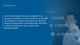 Out of the principles that we have adapted for our
company and product, we have evolved the concept of
the salesperson of today: the salespreneur. Above all
things, the salespreneur is self-responsible. We believe
in, and do everything we can to support, that
self-responsibility.
Introduction
 