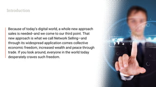 Because of today’s digital world, a whole new approach
sales is needed--and we come to our third point. That
new approach is what we call Network Selling—and
through its widespread application comes collective
economic freedom, increased wealth and peace through
trade. If you look around, everyone in the world today
desperately craves such freedom.
Introduction
 