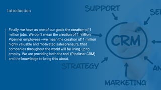 Finally, we have as one of our goals the creation of 1
million jobs. We don’t mean the creation of 1 million
Pipeliner employees—we mean the creation of 1 million
highly valuable and motivated salespreneurs, that
companies throughout the world will be lining up to
employ. We are providing both the tool (Pipeliner CRM)
and the knowledge to bring this about.
Introduction
 
